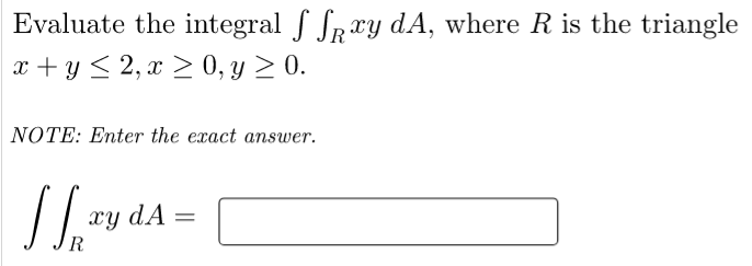 Evaluate the integral f Spry dA, where R is the triangle
x + y < 2, x > 0, y > 0.
NOTE: Enter the exact answer.
xy dA =
R
