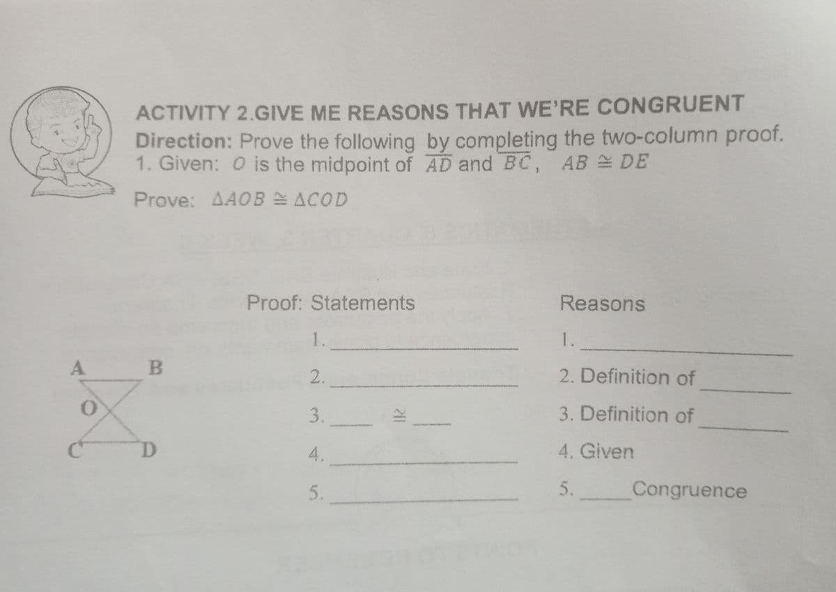 ACTIVITY 2.GIVE ME REASONS THAT WE'RE CONGRUENT
Direction: Prove the following by completing the two-column proof.
1. Given: O is the midpoint of AD and BC, AB DE
Prove: AAOB E ACOD
Proof: Statements
Reasons
1.
1.
A.
2.
2. Definition of
3.
3. Definition of
4.
4. Given
.
5.
Congruence
5.
