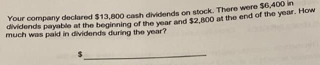 Your company declared $13,800 cash dividends on stock. There were St6,400 m
dividends payable at the beginning of the year and $2.800 at the end of the year. How
much was paid in dividends during the year?
