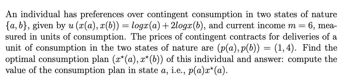 An individual has preferences over contingent consumption in two states of nature
{a, b}, given by u (x(a), x(b)) = logx(a)+ 2logx(b), and current income m
sured in units of consumption. The prices of contingent contracts for deliveries of a
unit of consumption in the two states of nature are (p(a), p(b)) = (1,4). Find the
optimal consumption plan (x*(a), x* (b)) of this individual and answer: compute the
value of the consumption plan in state a, i.e., p(a)x*(a).
6, mea-
