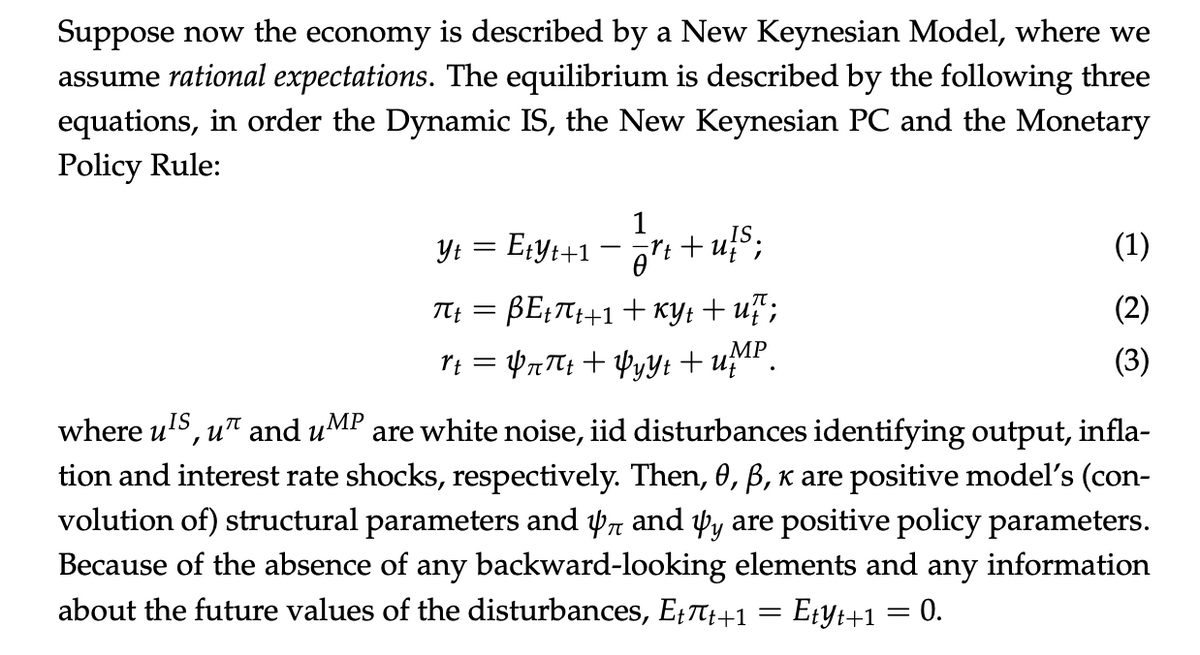 Suppose now the economy is described by a New Keynesian Model, where we
assume rational expectations. The equilibrium is described by the following three
equations, in order the Dynamic IS, the New Keynesian PC and the Monetary
Policy Rule:
1
Y₁ = E₁Y₁+1 = = rt+u!S;
Yt Etyt+1
(1)
T4+ = BETCH+1+ky tuổi
(2)
rt = Y¬πt + YyYt + UMP
(3)
where u¹S, u and u
IS
MP are white noise, iid disturbances identifying output, infla-
tion and interest rate shocks, respectively. Then, 0, ß, к are positive model's (con-
volution of) structural parameters and 4 and yy are positive policy parameters.
Because of the absence of any backward-looking elements and any information
about the future values of the disturbances, Ett+1 = Etyt+1 = 0.