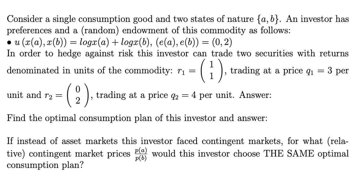 Consider a single consumption good and two states of nature {a, b}. An investor has
preferences and a (random) endowment of this commodity as follows:
• u (x(a), x(b)) = logx(a) + logx(b), (e(a), e(b)) = (0, 2)
In order to hedge against risk this investor can trade two securities with returns
(1).
denominated in units of the commodity: rị =
trading at a price q1 = 3 per
unit and r2 =
C), trading
at a price
= 4 per unit. Answer:
q2
Find the optimal consumption plan of this investor and answer:
If instead of asset markets this investor faced contingent markets, for what (rela-
tive) contingent market prices P would this investor choose THE SAME optimal
consumption plan?
p(b)
