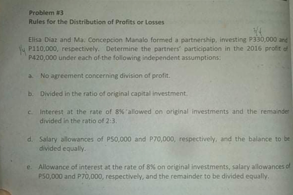 Problem #3
Rules for the Distribution of Profits or Losses
Elisa Diaz and Ma. Concepcion Manalo formed a partnership, investing P330,000 and
Yy P110,000, respectively. Determine the partners' participation in the 2016 profit of
P420,000 under each of the following independent assumptions:
a. No agreement concerning division of profit.
b. Divided in the ratio of original capital investment.
c. Interest at the rate of 8% allowed on original investments and the remainder
divided in the ratio of 2:3.
d. Salary allowances of P50,000 and P70,000, respectively, and the balance to be
divided equally.
e. Allowance of interest at the rate of 8% on original investments, salary allowances of
P50,000 and P70,000, respectively, and the remainder to be divided equally.
