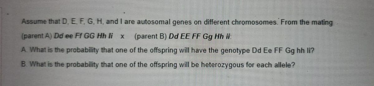 Assume that D, E, F, G, H, and I are autosomal genes on different chromosomes. From the mating
(parent A) Dd ee Ff GG Hh li x
(parent B) Dd EE FF Gg Hh ii.
A. What is the probability that one of the offspring will have the genotype Dd Ee FF Gg hh li?
B. What is the probability that one of the offspring will be heterozygous for each allele?
