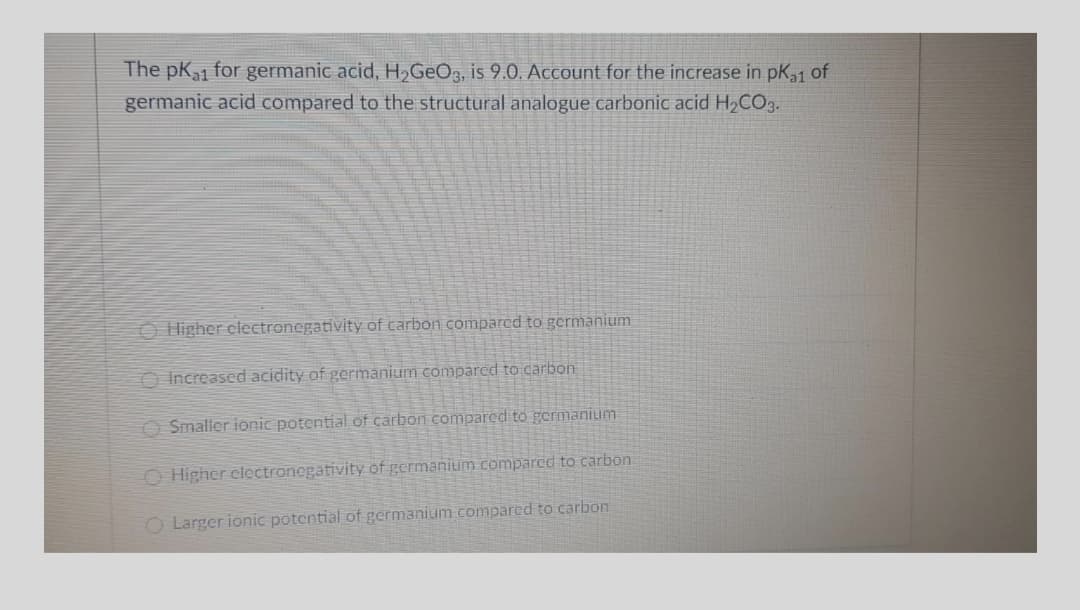 The pK1 for germanic acid, H,GeOz, is 9.0. Account for the increase in pK31 of
germanic acid compared to the structural analogue carbonic acid H2CO3.
O Higher clectronegativity of carbon compared to germanium
O Increased acidity of germanium comparcd to carbon
O Smaller ionic potential of carbon compared to germanium
O Higher clectronegativity of germanium compared
carbon
O Larger ionic potential of germanium compared to carbon
