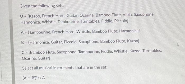 Given the following sets:
U = {Kazoo, French Horn, Guitar, Ocarina, Bamboo Flute, Viola, Saxophone,
Harmonica, Whistle, Tambourine, Turntables, Fiddle, Piccolo)
A= (Tambourine, French Horn, Whistle, Bamboo Flute, Harmonica)
B = {Harmonica, Guitar, Piccolo, Saxophone, Bamboo Flute, Kazoo)
C= (Bamboo Flute, Saxophone, Tambourine, Fiddle, Whistle, Kazoo, Turntables,
Ocarina, Guitar]
Select all musical instruments that are in the set:
(An B) UA