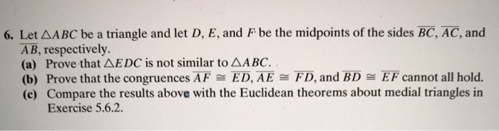 6. Let AABC be a triangle and let D, E, and F be the midpoints of the sides BC, AC, and
AB, respectively.
(a) Prove that AEDC is not similar to AABC. .
(b) Prove that the congruences AF = ED, AE = FD, and BD = EF cannot all hold.
(c) Compare the results above with the Euclidean theorems about medial triangles in
Exercise 5.6.2.

