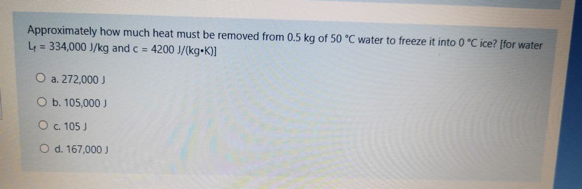 Approximately how much heat must be removed from 0.5 kg of 50 °C water to freeze it into 0 °C ice? [for water
L = 334,000 J/kg and c =
4200 J/(kg•K)]
O a. 272,000 J
O b. 105,000 J
O c. 105 J
O d. 167,000 J
