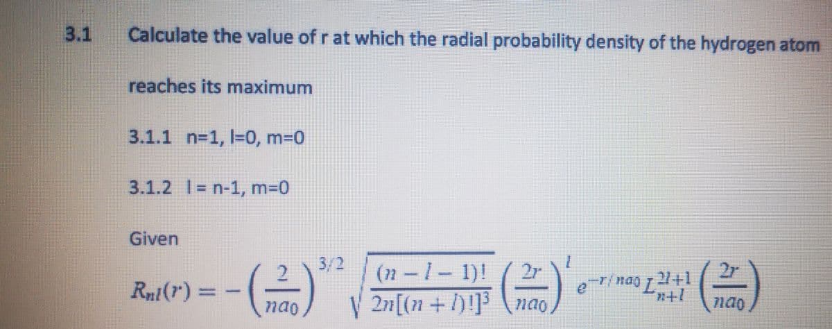 3.1
Calculate the value of r at which the radial probability density of the hydrogen atom
reaches its maximum
3.1.1 n=1, 1-0, m=0
3.1.2 | n-1, m=0
Given
Rnt() =
.com
3/2
(n-1-1)! / 2r
nao √ 2n[(n + 1)!]³ nao
27/nao 721+1
2r
nao