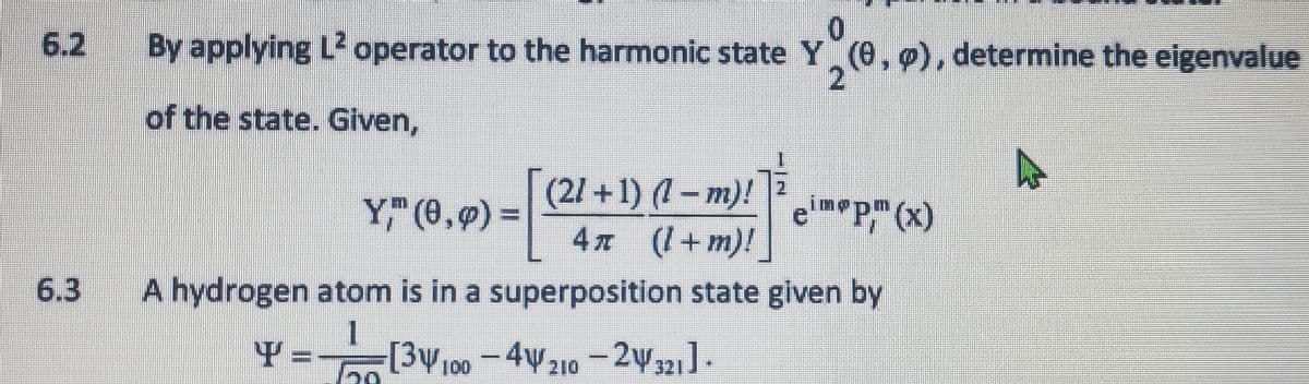 6.3
By applying L² operator to the harmonic state Y (0, 0), determine the eigenvalue
2
of the state. Given,
[(21-
(21+1) (1-m)!
4π (1+m)!
eimp, (x)
A hydrogen atom is in a superposition state given by
Y = 3100 -4210-24321].
Y," (0,0) =