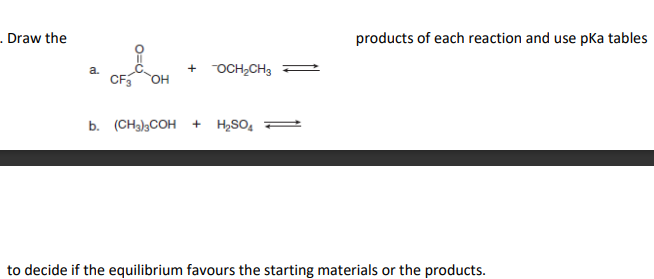 . Draw the
products of each reaction and use pKa tables
+ OCH2CH3
a.
CF
HO,
b. (CH3)3COH + H2SO,
to decide if the equilibrium favours the starting materials or the products.

