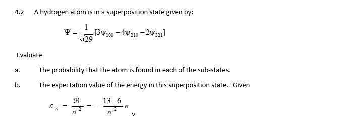 4.2
Evaluate
a.
A hydrogen atom is in a superposition state given by:
1
Y = [3V100-4210-2321]
(29
b.
The probability that the atom is found in each of the sub-states.
The expectation value of the energy in this superposition state. Given
R
E = J =
72
n
13.6
n
e
V