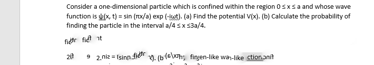 Consider a one-dimensional particle which is confined within the region 0≤x≤ a and whose wave
function is u(x, t) = sin (x/a) exp (-iwt). (a) Find the potential V(x). (b) Calculate the probability of
finding the particle in the interval a/4 ≤ x ≤3a/4.
fictr fidt t
2it
92.niz Isinn:
=
n fidar
1). (b(6\xh; fingen-like wan-like ction nit