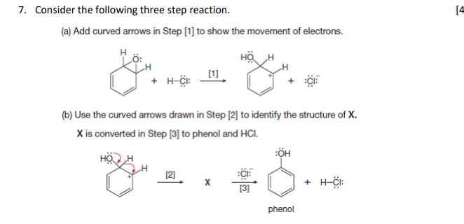 7. Consider the following three step reaction.
[4
(a) Add curved arrows in Step [1] to show the movement of electrons.
H
Lö:
HÖ
[1]
+ H-Ci:
(b) Use the curved arrows drawn in Step [2] to identify the structure of X.
X is converted in Step [3] to phenol and HCI.
[2]
+ H-CI:
[3]
phenol
