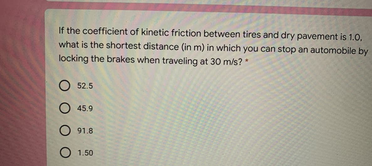 If the coefficient of kinetic friction between tires and dry pavement is 1.0,
what is the shortest distance (in m) in which you can stop an automobile by
locking the brakes when traveling at 30 m/s? *
O 52.5
O 45.9
O 91.8
O 1.50
