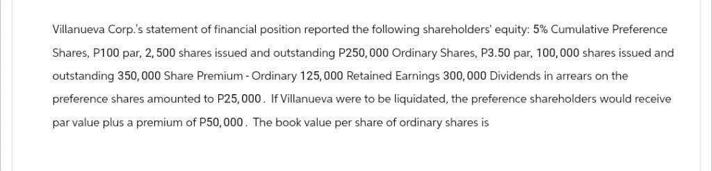 Villanueva Corp.'s statement of financial position reported the following shareholders' equity: 5% Cumulative Preference
Shares, P100 par, 2, 500 shares issued and outstanding P250,000 Ordinary Shares, P3.50 par, 100,000 shares issued and
outstanding 350,000 Share Premium - Ordinary 125,000 Retained Earnings 300,000 Dividends in arrears on the
preference shares amounted to P25,000. If Villanueva were to be liquidated, the preference shareholders would receive
par value plus a premium of P50,000. The book value per share of ordinary shares is