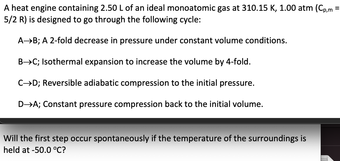 A heat engine containing 2.50L of an ideal monoatomic gas at 310.15 K, 1.00 atm (Cp,m =
5/2 R) is designed to go through the following cycle:
%3D
AB; A 2-fold decrease in pressure under constant volume conditions.
B>C; Isothermal expansion to increase the volume by 4-fold.
C→D; Reversible adiabatic compression to the initial pressure.
D→A; Constant pressure compression back to the initial volume.
Will the first step occur spontaneously if the temperature of the surroundings is
held at -50.0 °C?
