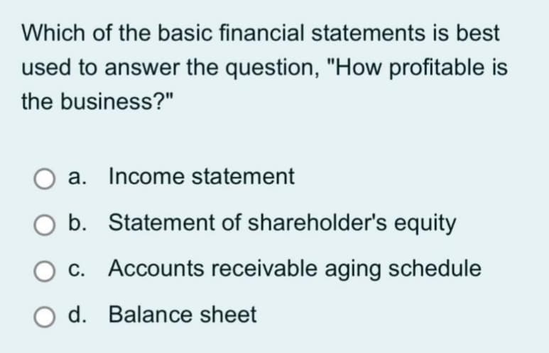 Which of the basic financial statements is best
used to answer the question, "How profitable is
the business?"
a. Income statement
O b. Statement of shareholder's equity
O c. Accounts receivable aging schedule
O d. Balance sheet