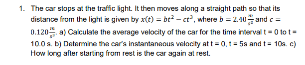 1. The car stops at the traffic light. It then moves along a straight path so that its
distance from the light is given by x(t) = bt² – ct³, where b = 2.40 and c =
0.120. a) Calculate the average velocity of the car for the time interval t = 0 to t =
10.0 s. b) Determine the car's instantaneous velocity at t = 0, t = 5s and t = 10s. c)
How long after starting from rest is the car again at rest.
