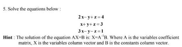5. Solve the equations below :
2x-y+z= 4
X+ y+z = 3
3x- y-z =1
Hint : The solution of the equation AX=B is: X=A"B. Where A is the variables coefficient
matrix, X is the variables column vector and B is the constants column vector.
