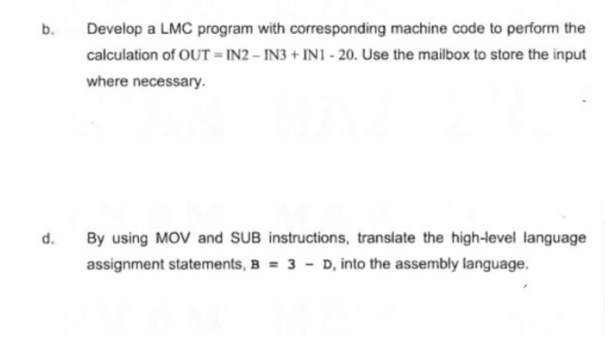b.
d.
Develop a LMC program with corresponding machine code to perform the
calculation of OUTIN2 - IN3 + IN1 - 20. Use the mailbox to store the input
where necessary.
By using MOV and SUB instructions, translate the high-level language
assignment statements, B = 3D, into the assembly language.