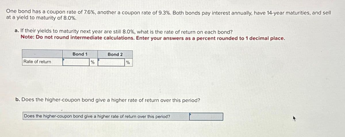 One bond has a coupon rate of 7.6%, another a coupon rate of 9.3%. Both bonds pay interest annually, have 14-year maturities, and sell
at a yield to maturity of 8.0%.
a. If their yields to maturity next year are still 8.0%, what is the rate of return on each bond?
Note: Do not round intermediate calculations. Enter your answers as a percent rounded to 1 decimal place.
Rate of return
Bond 1
%
Bond 2
%
b. Does the higher-coupon bond give a higher rate of return ove this period?
Does the higher-coupon bond give a higher rate of return over this period?