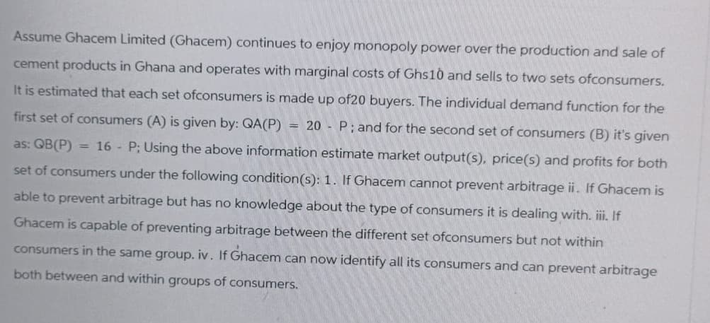 Assume Ghacem Limited (Ghacem) continues to enjoy monopoly power over the production and sale of
cement products in Ghana and operates with marginal costs of Ghs10 and sells to two sets ofconsumers.
It is estimated that each set ofconsumers is made up of20 buyers. The individual demand function for the
first set of consumers (A) is given by: QA(P) = 20 - P; and for the second set of consumers (B) it's given
as: QB(P) = 16 - P; Using the above information estimate market output(s), price(s) and profits for both
set of consumers under the following condition(s): 1. If Ghacem cannot prevent arbitrage ii. If Ghacem is
able to prevent arbitrage but has no knowledge about the type of consumers it is dealing with. iii. If
Ghacem is capable of preventing arbitrage between the different set ofconsumers but not within
consumers in the same group. iv. If Ghacem can now identify all its consumers and can prevent arbitrage
both between and within groups of consumers.