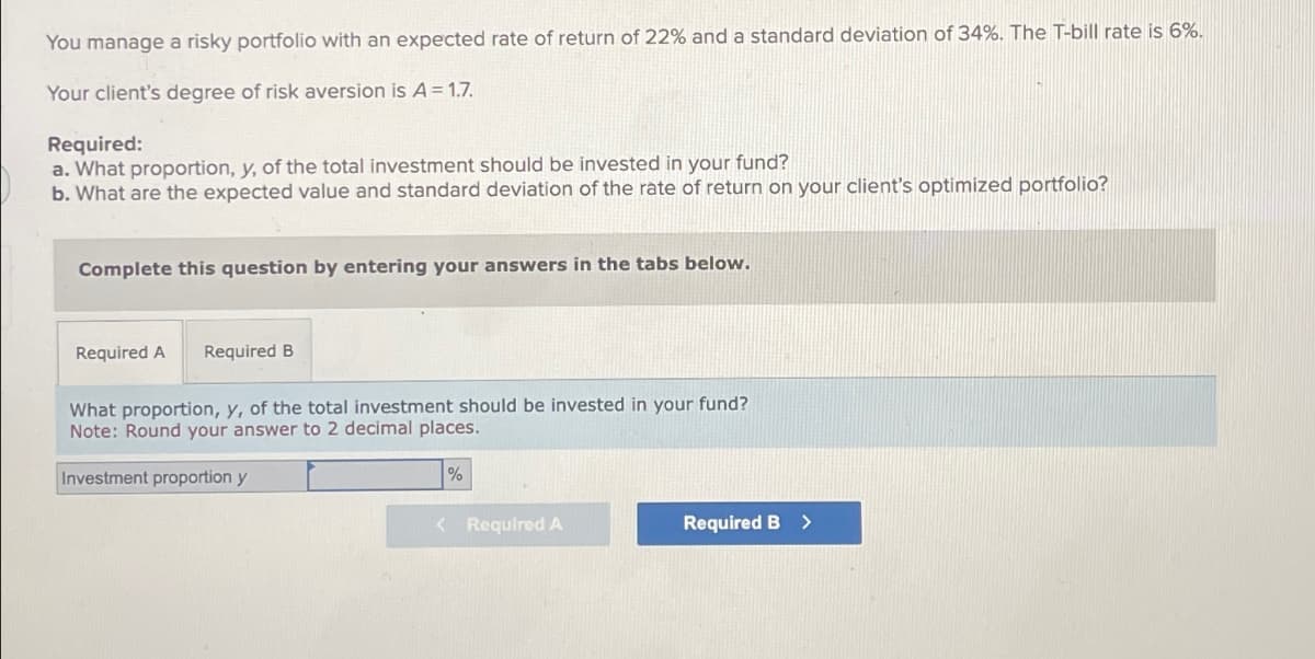 You manage a risky portfolio with an expected rate of return of 22% and a standard deviation of 34%. The T-bill rate is 6%.
Your client's degree of risk aversion is A = 1.7.
Required:
a. What proportion, y, of the total investment should be invested in your fund?
b. What are the expected value and standard deviation of the rate of return on your client's optimized portfolio?
Complete this question by entering your answers in the tabs below.
Required A Required B
What proportion, y, of the total investment should be invested in your fund?
Note: Round your answer to 2 decimal places.
Investment proportion y
%
<Required A
Required B >