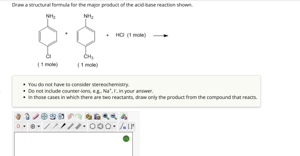 Draw a structural formula for the major product of the acid-base reaction shown.
NH2
NH2
( 1 mole)
CH3
( 1 mole)
+
HCI (1 mole)
You do not have to consider stereochemistry.
• Do not include counter-ions, e.g., Na', I, in your answer.
• In those cases in which there are two reactants, draw only the product from the compound that reacts.
+ ▾
% [ ]*