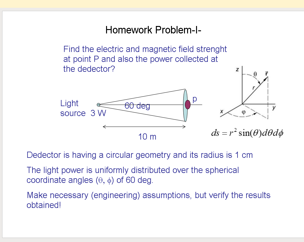 Homework Problem-l-
Find the electric and magnetic field strenght
at point P and also the power collected at
the dedector?
Light
60 deg
source 3 W
ds = r² sin(0)d0dø
10 m
Dedector is having a circular geometry and its radius is 1 cm
The light power is uniformly distributed over the spherical
coordinate angles (0, o) of 60 deg.
Make necessary (engineering) assumptions, but verify the results
obtained!
