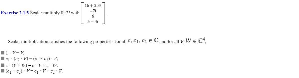 16+2.3i
-7i
[2]
6
5-4i
Exercise 2.1.3 Scalar multiply 8-2i with
Scalar multiplication satisfies the following properties: for all C, C₁, C₂ € C and for all V, W € C4,
■ 1. V = V,
C₁ (C₂2V) = (C₁ x C₂) · V₂
Ic (V+W) = c · V+ c · W₂
(C₁+C₂) V=C₁ · V+ c₂ • V.