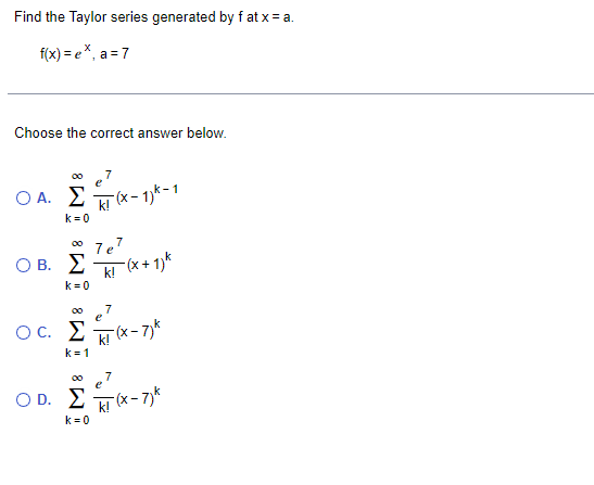 Find the Taylor series generated by f at x = a.
f(x) = e*, a = 7
Choose the correct answer below.
O A. E
k! (x- 1)k-1
k = 0
00 7e'
7
O B. E
k! (* + 1)k
k =0
7
ОС.
-(x - 7)*
k!
k= 1
7
e
k
O D. 2 (x- 7)*
k = 0
