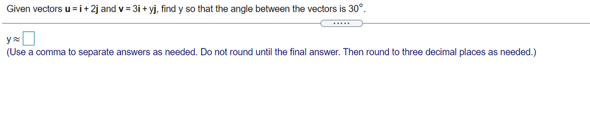 Given vectors u =i+2j and v = 3i + yj, find y so that the angle between the vectors is 30°.
(Use a comma to separate answers as needed. Do not round until the final answer. Then round to three decimal places as needed.)
