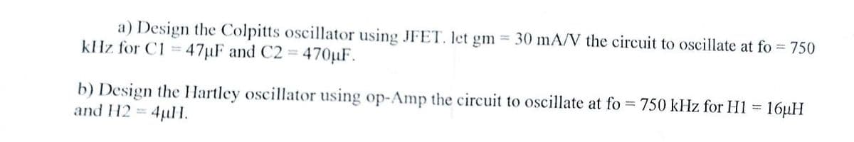 a) Design the Colpitts oscillator using JFET. let gm = 30 mA/V the circuit to oscillate at fo = 750
kHz for C1 = 47µF and C2 = 470µF.
b) Design the Hartley oscillator using op-Amp the circuit to oscillate at fo
and H2 =
= 4µH.
= 750 kHz for H1 = 16µH