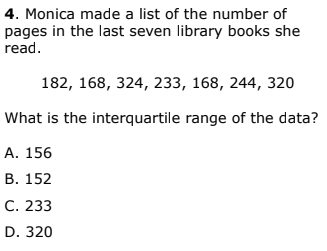 4. Monica made a list of the number of
pages in the last seven library books she
read.
182, 168, 324, 233, 168, 244, 320
What is the interquartile range of the data?
А. 156
В. 152
С. 233
D. 320

