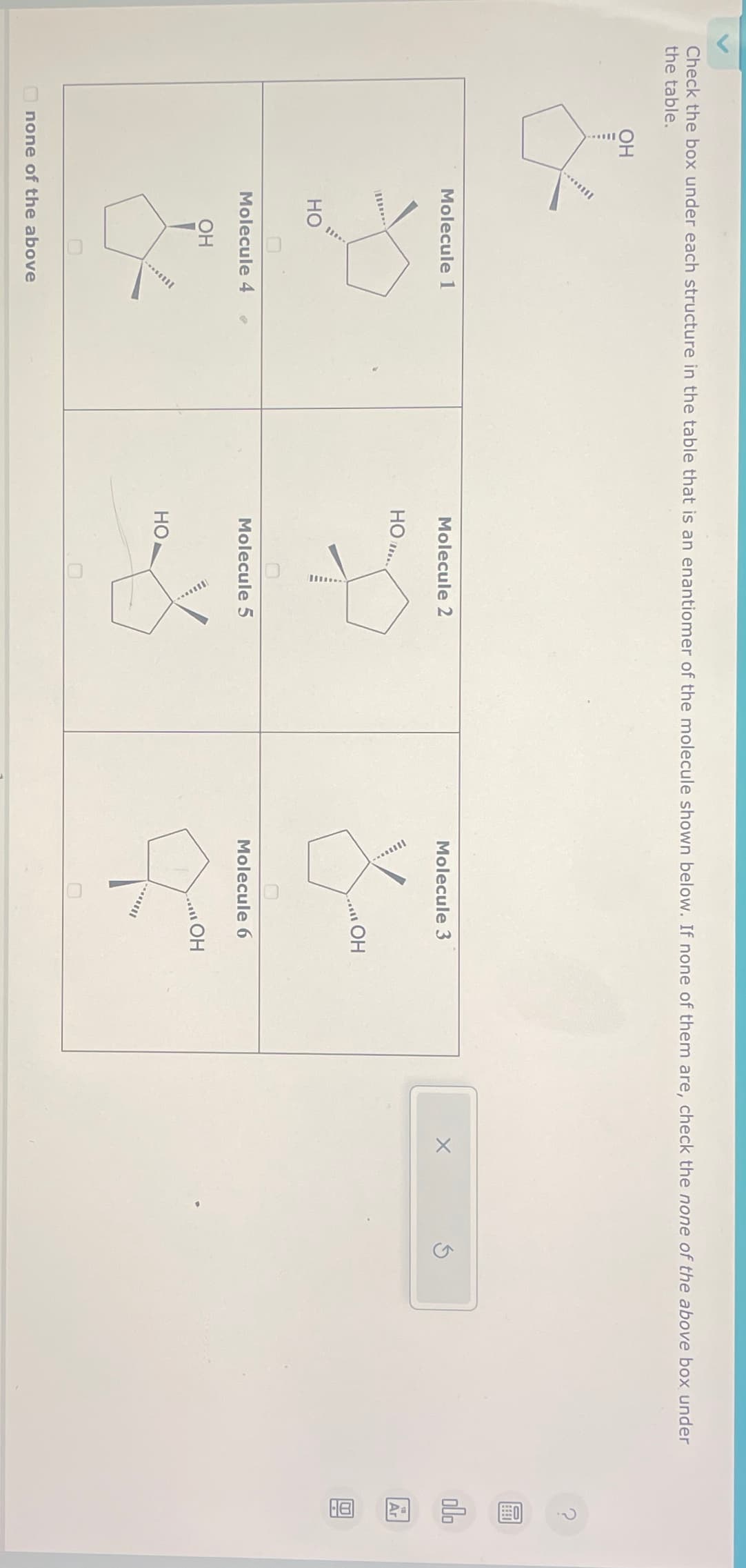 Check the box under each structure in the table that is an enantiomer of the molecule shown below. If none of them are, check the none of the above box under
the table.
OH
&
....
Molecule 1
HO
Molecule 4
OH
--
none of the above
Molecule 2
HO
In..
Molecule 5
HO
X
Molecule 3
sil
OH
Molecule 6
.....
OH
X
Ś
000
Ar
18