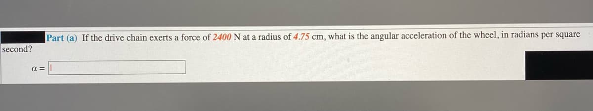 Part (a) If the drive chain exerts a force of 2400 N at a radius of 4.75 cm, what is the angular acceleration of the wheel, in radians per square
second?
a =
