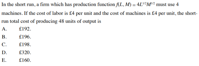 In the short run, a firm which has production function f(L, M) = 4L"²M"? must use 4
machines. If the cost of labor is £4 per unit and the cost of machines is £4 per unit, the short-
run total cost of producing 48 units of output is
А.
£192.
В.
£196.
С.
£198.
D.
£320.
Е.
£160.
