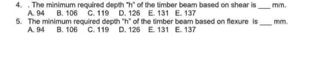4. The minimum required depth "h" of the timber beam based on shear is
A. 94 B. 106 C. 119 D. 126 E. 131 E. 137
5. The minimum required depth "h" of the timber beam based on flexure is
A. 94 B. 106 C. 119 D. 126 E. 131 E. 137
mm.
mm.