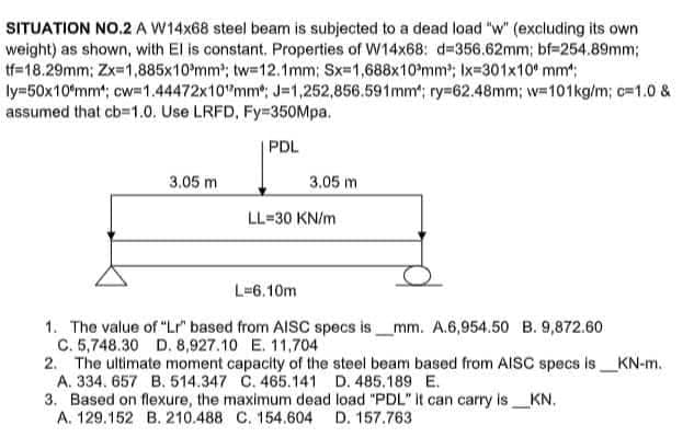 SITUATION NO.2 A W14x68 steel beam is subjected to a dead load "w" (excluding its own
weight) as shown, with El is constant. Properties of W14x68: d=356.62mm; bf-254.89mm;
tf=18.29mm; Zx=1,885x10mm³; tw=12.1mm; Sx=1,688x10mm³; Ix=301x10 mm":
ly=50x10*mm¹; cw=1.44472x10mm; J=1,252,856.591mm; ry=62.48mm; w=101kg/m; c=1.0 &
assumed that cb=1.0. Use LRFD, Fy=350Mpa.
PDL
3.05 m
3.05 m
LL=30 KN/m
L-6.10m
1. The value of "Lr" based from AISC specs is mm. A.6,954.50 B. 9,872.60
C. 5,748.30 D. 8,927.10 E. 11,704
2. The ultimate moment capacity of the steel beam based from AISC specs is_KN-m.
A. 334. 657 B. 514.347 C. 465.141
D. 485.189 E.
3. Based on flexure, the maximum dead
load "PDL" It can carry is_KN.
A. 129.152 B. 210.488 C. 154.604 D. 157.763