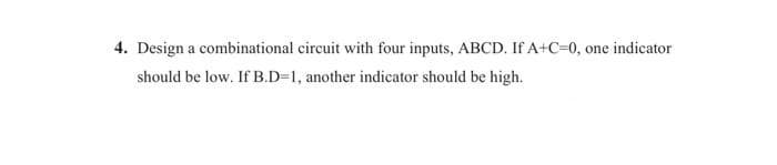 4. Design a combinational circuit with four inputs, ABCD. If A+C=0, one indicator
should be low. If B.D=1, another indicator should be high.
