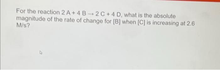 For the reaction 2 A+ 4 B-→ 2 C+4 D, what is the absolute
magnitude of the rate of change for [B] when [C] is increasing at 2.6
M/s?
