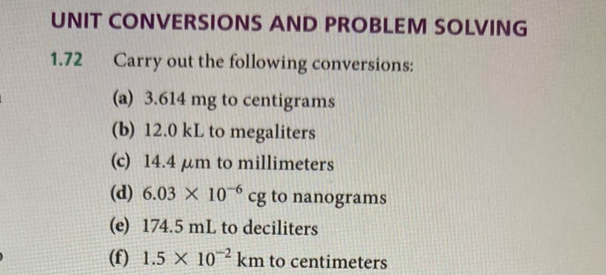 UNIT CONVERSIONS AND PROBLEM SOLVING
1.72
Carry out the following conversions:
(a) 3.614 mg to centigrams
(b) 12.0 kL to megaliters
(c) 14.4 um to millimeters
(d) 6.03 × 10 6
cg to nanograms
(e) 174.5 mL to deciliters
(f) 1.5 X 10 km to centimeters
