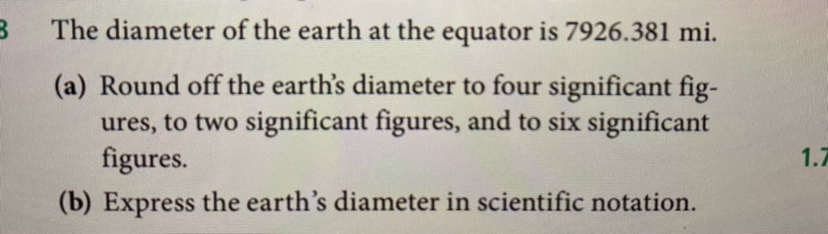The diameter of the earth at the equator is 7926.381 mi.
(a) Round off the earth's diameter to four significant fig-
ures, to two significant figures, and to six significant
figures.
1.7
(b) Express the earth's diameter in scientific notation.
