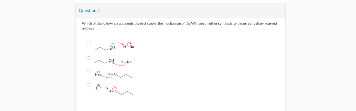 Question 2
Which of the following represents the first step in the mechanism of the Williamson ether synthesis, with correctly drawn curved
arrows?
H:
H:
ÖH
OH
H-O
H-Na
H-Na