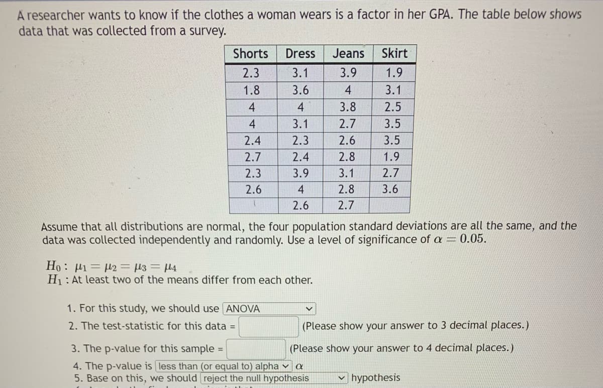 A researcher wants to know if the clothes a woman wears is a factor in her GPA. The table below shows
data that was collected from a survey.
Shorts
2.3
1.8
4
4
2.4
2.7
2.3
2.6
Dress Jeans Skirt
3.1
3.9
3.6
4
4
3.8
3.1
2.7
2.3
2.6
2.4
2.8
3.9
3.1
4
2.8
2.6
2.7
Ho : μι = μ2 = 13 = με
H₁: At least two of the means differ from each other.
1. For this study, we should use [ANOVA
2. The test-statistic for this data =
1.9
3.1
2.5
3.5
3.5
1.9
2.7
Na
Assume that all distributions are normal, the four population standard deviations are all the same, and the
data was collected independently and randomly. Use a level of significance of a = 0.05.
3.6
3. The p-value for this sample=
(Please show your answer to 3 decimal places.)
(Please show your answer to 4 decimal places.)
4. The p-value is less than (or equal to) alpha a
5. Base on this, we should reject the null hypothesis
✓hypothesis