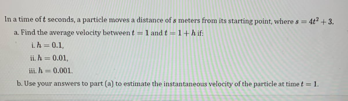 4t² +3.
In a time of t seconds, a particle moves a distance of s meters from its starting point, where s =
a. Find the average velocity between t = 1 and t = 1+hif:
i. h = 0.1,
ii. h = 0.01,
iii. h = 0.001.
b. Use your answers to part (a) to estimate the instantaneous velocity of the particle at time t = 1.