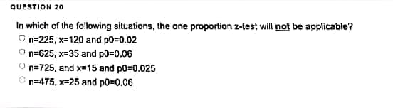 QUESTION 20
In which of the following situations, the one proportion z-test will not be applicable?
n=225, x=120 and p0=0.02
n=625, x-35 and p0=0.06
n=725, and x=15 and p0=0.025
n=475, x=25 and p0=0.06