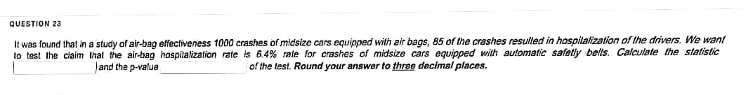 QUESTION 23
It was found that in a study of air-bag effectiveness 1000 crashes of midsize cars equipped with air bags, 85 of the crashes resulted in hospitalization of the drivers. We want
to test the claim that the air-bag hospitalization rate is 6.4% rate for crashes of midsize cars equipped with automatic safetly belts. Calculate the statistic
and the p-value
of the test. Round your answer to three decimal places.
