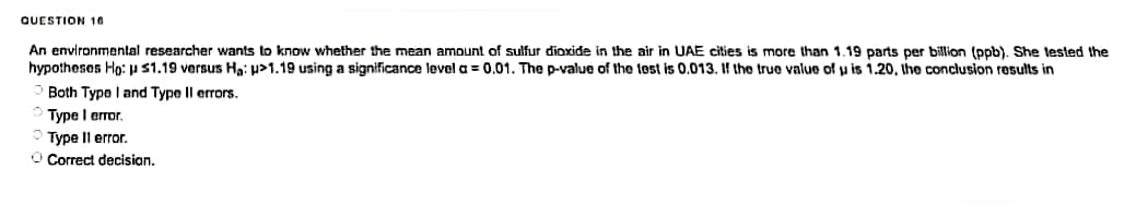 QUESTION 16
An environmental researcher wants to know whether the mean amount of sulfur dioxide in the air in UAE cities is more than 1.19 parts per billion (ppb). She tested the
hypotheses Ho: ps1.19 versus Ha: >1.19 using a significance level a = 0.01. The p-value of the test is 0.013. If the true value of u is 1.20, the conclusion results in
Both Type I and Type II errors.
Type I error.
Type II error.
O Correct decision.